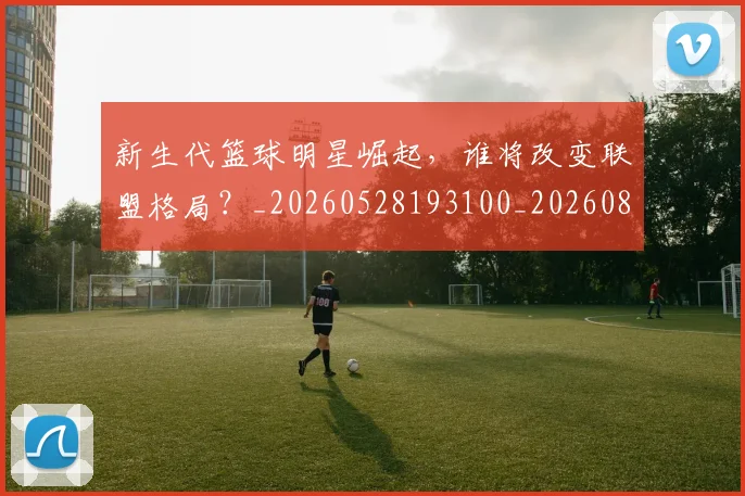 新生代篮球明星崛起，谁将改变联盟格局？_20260528193100_20260801160550