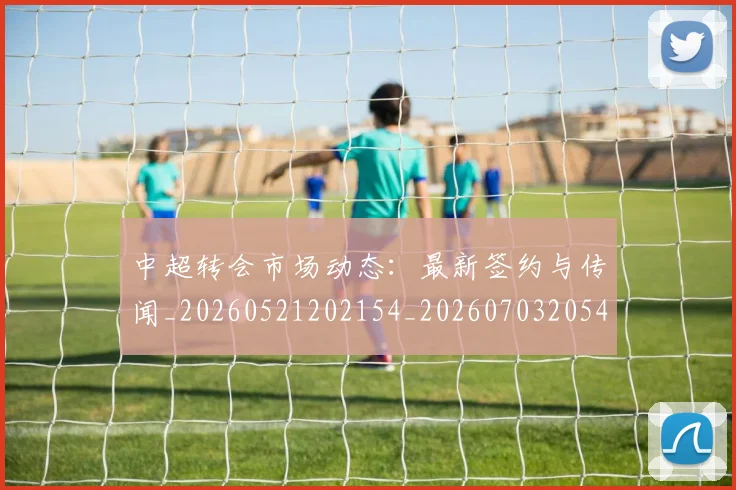 中超转会市场动态:最新签约与传闻_20260521202154_20260703205418