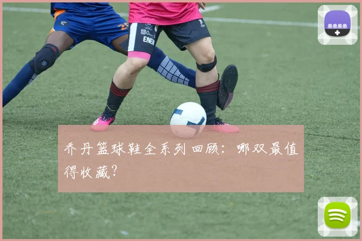 乔丹篮球鞋全系列回顾：哪双最值得收藏？