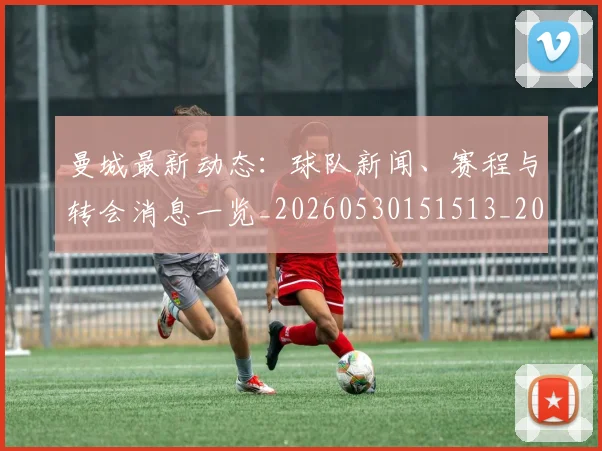 曼城最新动态：球队新闻、赛程与转会消息一览_20260530151513_20260707021339