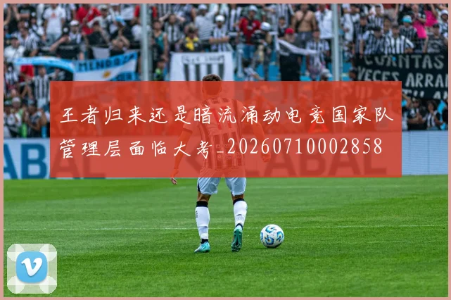 王者归来还是暗流涌动电竞国家队管理层面临大考_20260710002858
