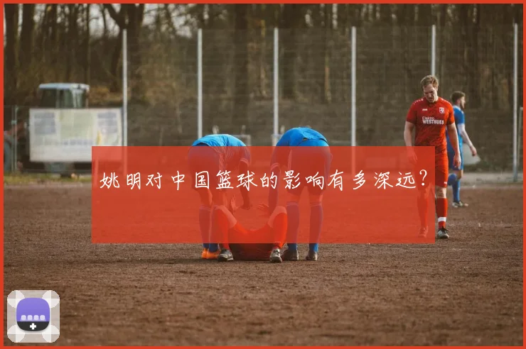 姚明对中国篮球的影响有多深远?