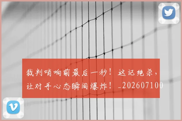 裁判哨响前最后一秒！这记绝杀，让对手心态瞬间爆炸！_20260710011909