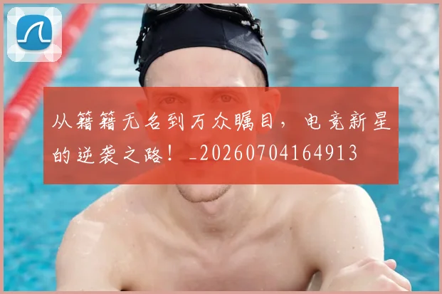从籍籍无名到万众瞩目,电竞新星的逆袭之路!_20260704164913