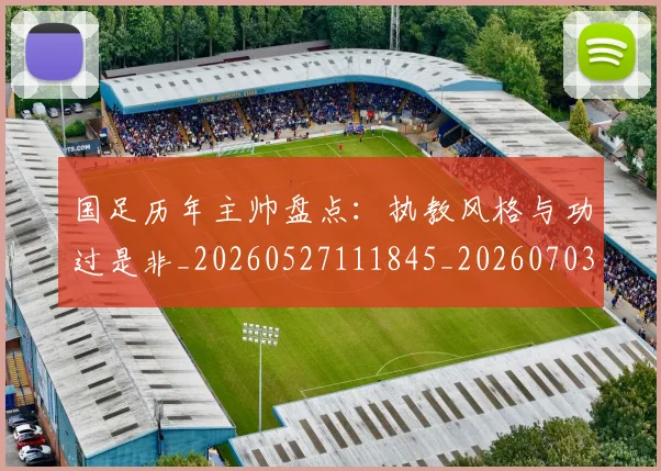 国足历年主帅盘点:执教风格与功过是非_20260527111845_20260703223333
