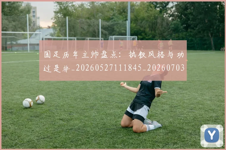 国足历年主帅盘点：执教风格与功过是非_20260527111845_20260703223333