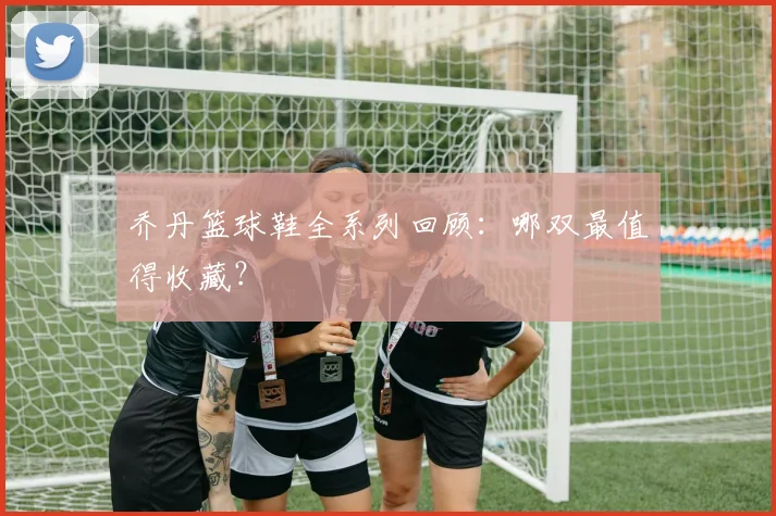 乔丹篮球鞋全系列回顾：哪双最值得收藏？