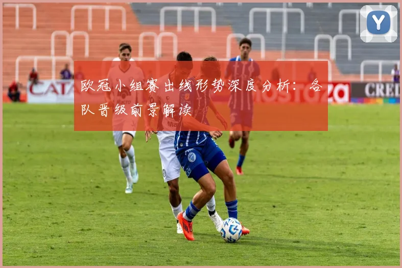 欧冠小组赛出线形势深度分析：各队晋级前景解读