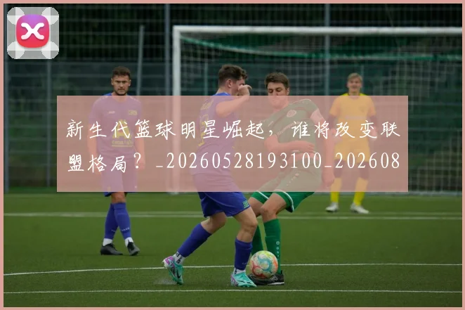 新生代篮球明星崛起,谁将改变联盟格局?_20260528193100_20260801160550