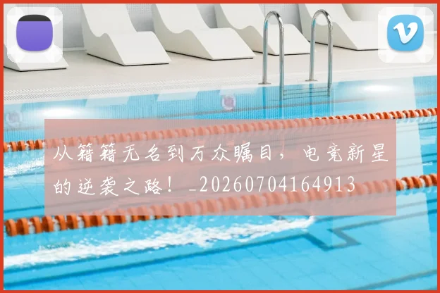 从籍籍无名到万众瞩目，电竞新星的逆袭之路！_20260704164913