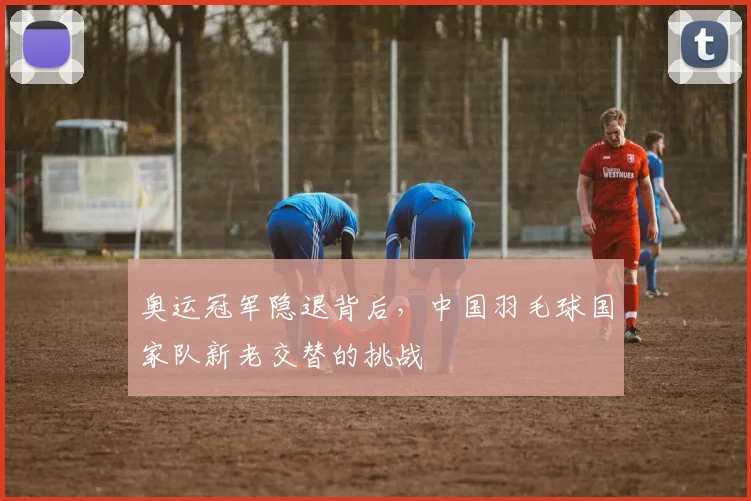 奥运冠军隐退背后，中国羽毛球国家队新老交替的挑战