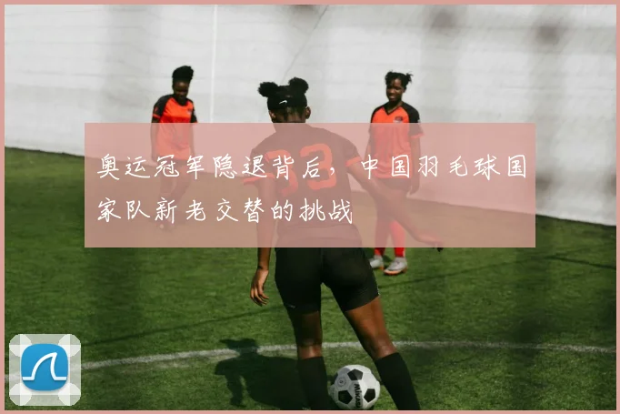 奥运冠军隐退背后,中国羽毛球国家队新老交替的挑战