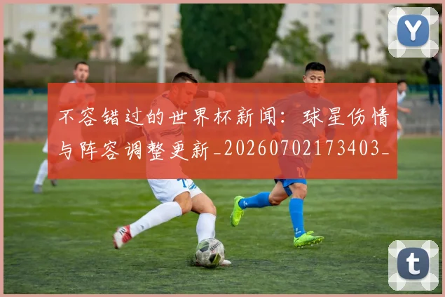 不容错过的世界杯新闻：球星伤情与阵容调整更新_20260702173403_20260715185438