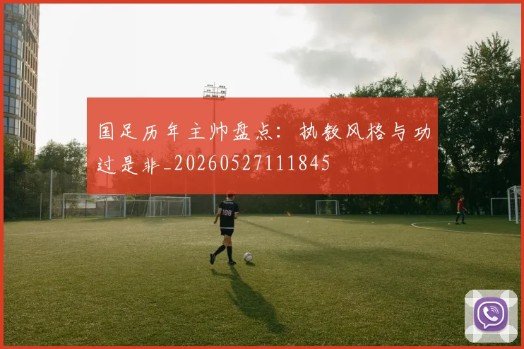 国足历年主帅盘点：执教风格与功过是非_20260527111845