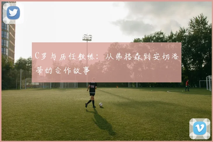 C罗与历任教练:从弗格森到安切洛蒂的合作故事