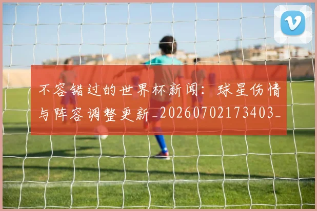 不容错过的世界杯新闻:球星伤情与阵容调整更新_20260702173403_20260715185438