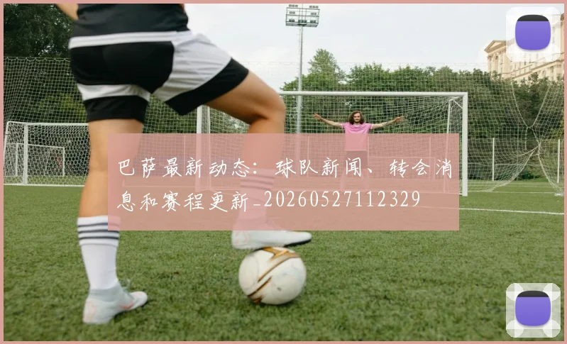 巴萨最新动态：球队新闻、转会消息和赛程更新_20260527112329