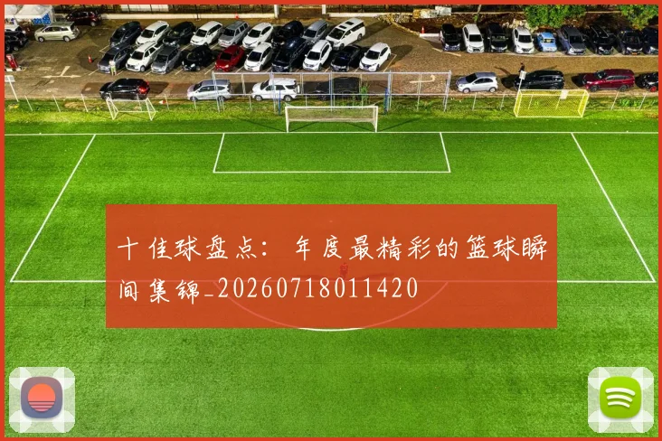 十佳球盘点：年度最精彩的篮球瞬间集锦_20260718011420