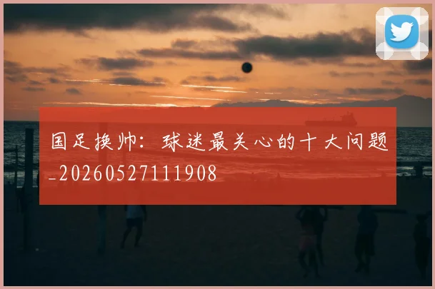 国足换帅：球迷最关心的十大问题_20260527111908