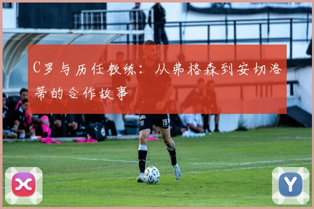 C罗与历任教练:从弗格森到安切洛蒂的合作故事
