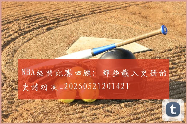 NBA经典比赛回顾：那些载入史册的史诗对决_20260521201421