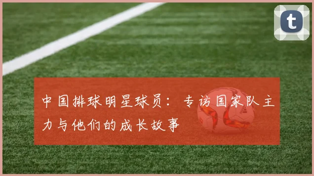 中国排球明星球员:专访国家队主力与他们的成长故事